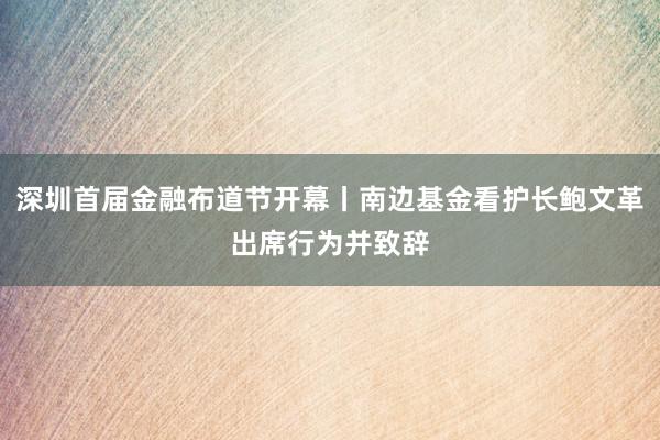   深圳首届金融布道节开幕丨南边基金看护长鲍文革出席行为并致辞